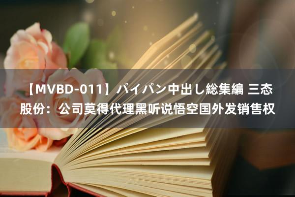 【MVBD-011】パイパン中出し総集編 三态股份：公司莫得代理黑听说悟空国外发销售权