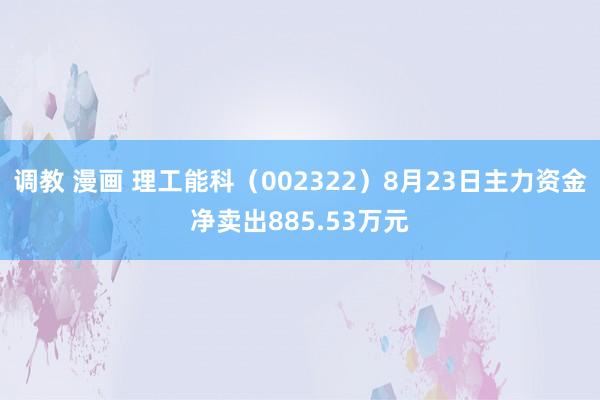 调教 漫画 理工能科（002322）8月23日主力资金净卖出885.53万元