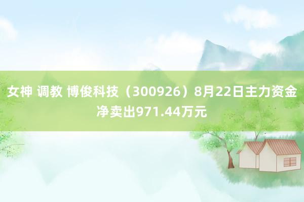 女神 调教 博俊科技（300926）8月22日主力资金净卖出971.44万元