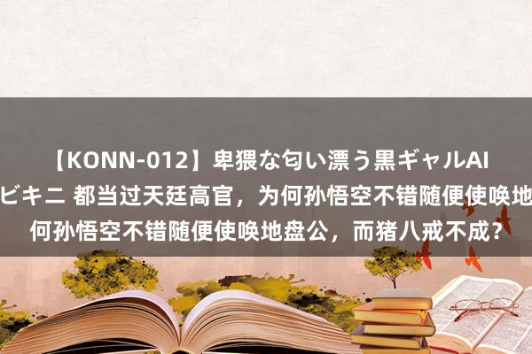 【KONN-012】卑猥な匂い漂う黒ギャルAIKAの中出しグイ込みビキニ 都当过天廷高官，为何孙悟空不错随便使唤地盘公，而猪八戒不成？