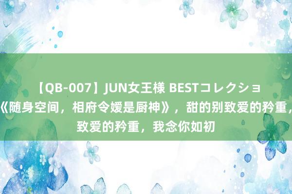 【QB-007】JUN女王様 BESTコレクション 杰作巨作《随身空间，相府令嫒是厨神》，甜的别致爱的矜重，我念你如初