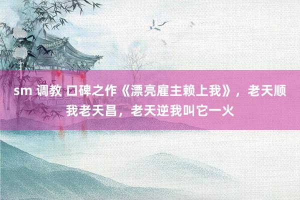 sm 调教 口碑之作《漂亮雇主赖上我》，老天顺我老天昌，老天逆我叫它一火