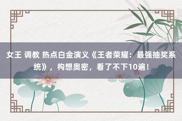 女王 调教 热点白金演义《王者荣耀：最强抽奖系统》，构想奥密，看了不下10遍！