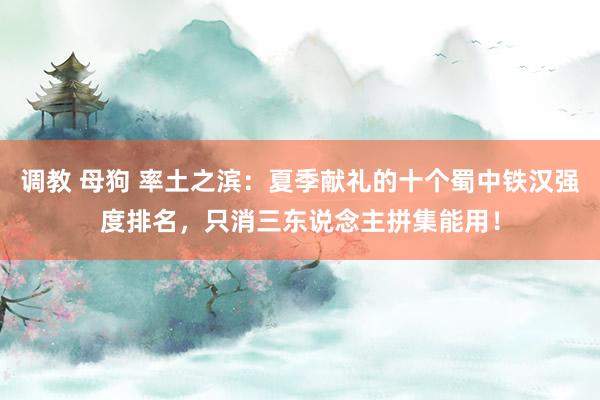 调教 母狗 率土之滨：夏季献礼的十个蜀中铁汉强度排名，只消三东说念主拼集能用！