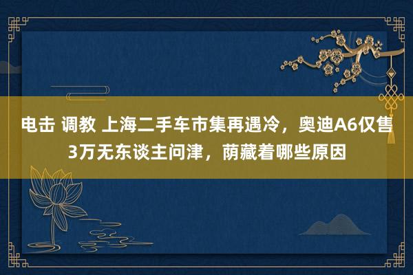 电击 调教 上海二手车市集再遇冷，奥迪A6仅售3万无东谈主问津，荫藏着哪些原因