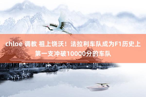 chloe 调教 祖上饶沃！法拉利车队成为F1历史上第一支冲破10000分的车队