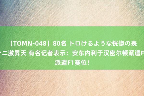 【TOMN-048】80名 トロけるような恍惚の表情 クンニ激昇天 有名记者表示：安东内利于汉密尔顿派遣F1赛位！