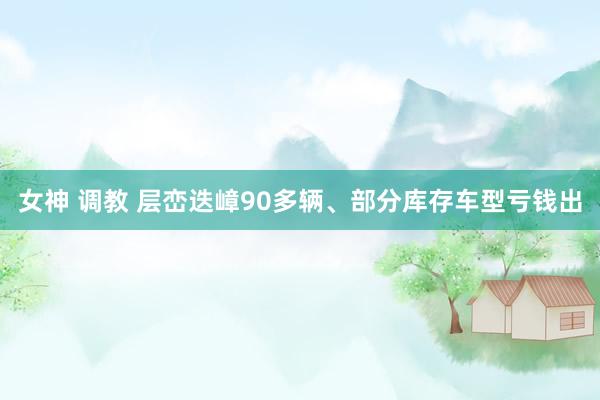 女神 调教 层峦迭嶂90多辆、部分库存车型亏钱出