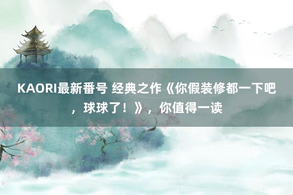 KAORI最新番号 经典之作《你假装修都一下吧，球球了！》，你值得一读