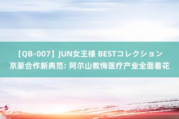 【QB-007】JUN女王様 BESTコレクション 京蒙合作新典范: 阿尔山教悔医疗产业全面着花