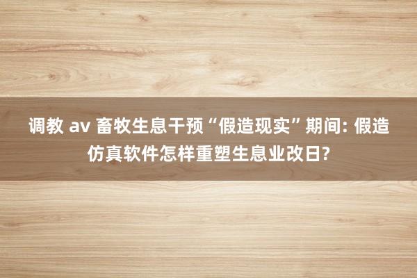 调教 av 畜牧生息干预“假造现实”期间: 假造仿真软件怎样重塑生息业改日?