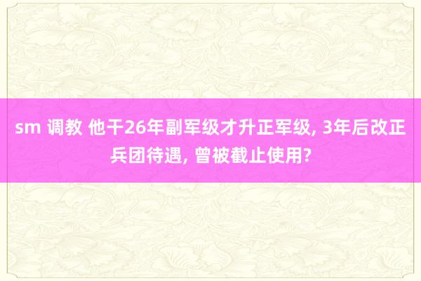 sm 调教 他干26年副军级才升正军级, 3年后改正兵团待遇, 曾被截止使用?