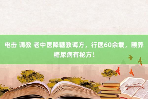 电击 调教 老中医降糖教诲方，行医60余载，颐养糖尿病有秘方！